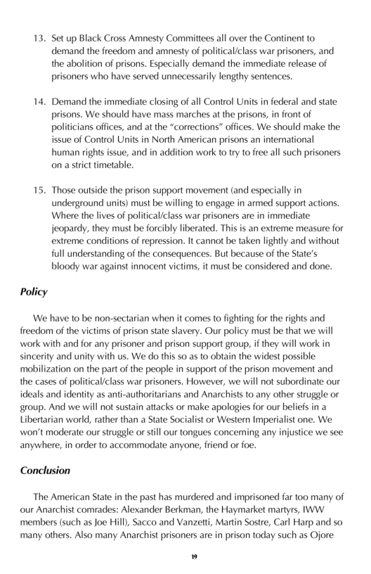 13. Set up Black Cross Amnesty Comittees all over the Continent to demand the freedom and amnesty of political/class war prisoners, and the abolition of prisons. Especially demand the immediate release of prisoners who have served unnecessarily lengthy sentences.  14. Demand the immediate closing of all Control Units in federal and state prisons. We should have mass marches at the prisons, in front of politicians offices, and at the “corrections” offices. We should make the issue of Control Units in North American prisons an international human rights issue, and in addition work to try to free all such prisoners on a srict timetable.  15. Those outside the prison support movement (and especially in underground units) must be willing to engage in armed support actions. Where the lives of political/class war prisoners are in immediate jeopardy, they must be forcibly liberated. This is an extreme measure for extreme conditions of repression. It cannot be taken lightly and without full understanding of the consequences. But because of the State’s bloody war against innocent victims, it must be considered and done.  Policy  We have to be non-sectarian when it comes to fighting for the rights and freedom of the victims of prison state slavery. Our policy must be that we will work with and for any prisoner and prison support group, i they will work in sincerity and unity with us. We do this 50 as 1o obtain the widest possible: ‘mabilization on the part of the people in support of the prison movement and the cases of politicaliclass war prisoners. However, we will not subordinate our ideals and identity as anti-authoritarians and Anarchists to any other struggle or group. And we will not sustain attacks or make apologies for our beliefs in a Libertarian world, rather than a State Socialist or Western Imperialist one. We. won’t moderate our struggle or still our tongues concerning any injustice we see anywhere, in order to accommodate anyone, friend or foe.  Conclusion  The American State in the past has murdered and imprisoned far too many of our Anarchist comrades: Alexander Berkman, the Haymarket martyrs, IWW. members (such as Joe Hill, Sacco and Vanzetti, Martin Sostre, Carl Harp and so ‘many others. Also many Anarchist prisoners are in prison today such as Ojore  